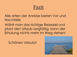 Fazit
Alle arten der Anreise bieten Vor und
Nachteile
Wählt man das richtige Reiseziel und
plant den Urlaub sorgfältig, kann der
Erholung nichts mehr im Weg stehen!
Schönen Urlaub!!
catharina zeropa-stangenberg / pixelio.de
 