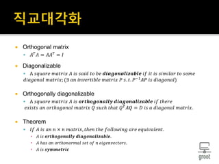  Orthogonal matrix
 𝐴 𝑇
𝐴 = 𝐴𝐴 𝑇
= 𝐼
 Diagonalizable
 A 𝑠𝑞𝑢𝑎𝑟𝑒 𝑚𝑎𝑡𝑟𝑖𝑥 𝐴 𝑖𝑠 𝑠𝑎𝑖𝑑 𝑡𝑜 𝑏𝑒 𝒅𝒊𝒂𝒈𝒐𝒏𝒂𝒍𝒊𝒛𝒂𝒃𝒍𝒆 𝑖𝑓 𝑖𝑡 𝑖𝑠 𝑠𝑖𝑚𝑖𝑙𝑎𝑟 𝑡𝑜 𝑠𝑜𝑚𝑒
𝑑𝑖𝑎𝑔𝑜𝑛𝑎𝑙 𝑚𝑎𝑡𝑟𝑖𝑥; (∃ 𝑎𝑛 𝑖𝑛𝑣𝑒𝑟𝑡𝑖𝑏𝑙𝑒 𝑚𝑎𝑡𝑟𝑖𝑥 𝑃 𝑠. 𝑡. 𝑃−1
𝐴𝑃 𝑖𝑠 𝑑𝑖𝑎𝑔𝑜𝑛𝑎𝑙)
 Orthogonally diagonalizable
 A 𝑠𝑞𝑢𝑎𝑟𝑒 𝑚𝑎𝑡𝑟𝑖𝑥 𝐴 𝑖𝑠 𝒐𝒓𝒕𝒉𝒐𝒈𝒐𝒏𝒂𝒍𝒍𝒚 𝒅𝒊𝒂𝒈𝒐𝒏𝒂𝒍𝒊𝒛𝒂𝒃𝒍𝒆 𝑖𝑓 𝑡ℎ𝑒𝑟𝑒
𝑒𝑥𝑖𝑠𝑡𝑠 𝑎𝑛 𝑜𝑟𝑡ℎ𝑜𝑔𝑜𝑛𝑎𝑙 𝑚𝑎𝑡𝑟𝑖𝑥 𝑄 𝑠𝑢𝑐ℎ 𝑡ℎ𝑎𝑡 𝑄 𝑇 𝐴𝑄 = 𝐷 𝑖𝑠 𝑎 𝑑𝑖𝑎𝑔𝑜𝑛𝑎𝑙 𝑚𝑎𝑡𝑟𝑖𝑥.
 Theorem
 𝐼𝑓 𝐴 𝑖𝑠 𝑎𝑛 𝑛 × 𝑛 𝑚𝑎𝑡𝑟𝑖𝑥, 𝑡ℎ𝑒𝑛 𝑡ℎ𝑒 𝑓𝑜𝑙𝑙𝑜𝑤𝑖𝑛𝑔 𝑎𝑟𝑒 𝑒𝑞𝑢𝑖𝑣𝑎𝑙𝑒𝑛𝑡.
▪ 𝐴 𝑖𝑠 𝒐𝒓𝒕𝒉𝒐𝒈𝒐𝒏𝒂𝒍𝒍𝒚 𝒅𝒊𝒂𝒈𝒐𝒏𝒂𝒍𝒊𝒛𝒂𝒃𝒍𝒆.
▪ 𝐴 ℎ𝑎𝑠 𝑎𝑛 𝑜𝑟𝑡ℎ𝑜𝑛𝑜𝑟𝑚𝑎𝑙 𝑠𝑒𝑡 𝑜𝑓 𝑛 𝑒𝑖𝑔𝑒𝑛𝑣𝑒𝑐𝑡𝑜𝑟𝑠.
▪ 𝐴 𝑖𝑠 𝒔𝒚𝒎𝒎𝒆𝒕𝒓𝒊𝒄
 