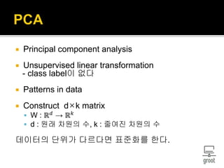  Principal component analysis
 Unsupervised linear transformation
- class label이 없다
 Patterns in data
 Construct d×k matrix
 W : ℝ 𝑑
→ ℝ 𝑘
 d : 원래 차원의 수, k : 줄여진 차원의 수
데이터의 단위가 다르다면 표준화를 한다.
 