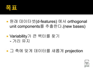  원래 데이터셋(d-features) 에서 orthogonal
unit components를 추출한다.(new bases)
 Variability가 큰 벡터를 찾기
- 거리 유지
 그 축에 맞게 데이터를 새롭게 projection
 