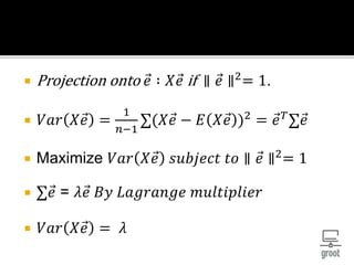  Projection onto 𝑒 ∶ 𝑋 𝑒 if ∥ 𝑒 ∥2
= 1.
 𝑉𝑎𝑟 𝑋 𝑒 =
1
𝑛−1
∑(𝑋 𝑒 − 𝐸 𝑋 𝑒 )2
= 𝑒 𝑇
∑ 𝑒
 Maximize 𝑉𝑎𝑟 𝑋 𝑒 𝑠𝑢𝑏𝑗𝑒𝑐𝑡 𝑡𝑜 ∥ 𝑒 ∥2
= 1
 ∑ 𝑒 = 𝜆 𝑒 𝐵𝑦 𝐿𝑎𝑔𝑟𝑎𝑛𝑔𝑒 𝑚𝑢𝑙𝑡𝑖𝑝𝑙𝑖𝑒𝑟
 𝑉𝑎𝑟 𝑋 𝑒 = 𝜆
 