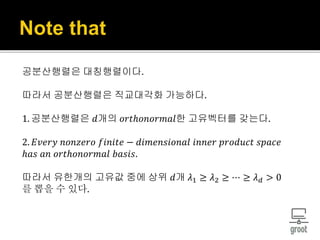 공분산행렬은 대칭행렬이다.
따라서 공분산행렬은 직교대각화 가능하다.
1. 공분산행렬은 𝑑개의 𝑜𝑟𝑡ℎ𝑜𝑛𝑜𝑟𝑚𝑎𝑙한 고유벡터를 갖는다.
2. 𝐸𝑣𝑒𝑟𝑦 𝑛𝑜𝑛𝑧𝑒𝑟𝑜 𝑓𝑖𝑛𝑖𝑡𝑒 − 𝑑𝑖𝑚𝑒𝑛𝑠𝑖𝑜𝑛𝑎𝑙 𝑖𝑛𝑛𝑒𝑟 𝑝𝑟𝑜𝑑𝑢𝑐𝑡 𝑠𝑝𝑎𝑐𝑒
ℎ𝑎𝑠 𝑎𝑛 𝑜𝑟𝑡ℎ𝑜𝑛𝑜𝑟𝑚𝑎𝑙 𝑏𝑎𝑠𝑖𝑠.
따라서 유한개의 고유값 중에 상위 𝑑개 𝜆1 ≥ 𝜆2 ≥ ⋯ ≥ 𝜆 𝑑 > 0
를 뽑을 수 있다.
 