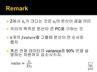  Z에서 𝜆𝑖가 크다는 것은 𝑧𝑖의 분산이 큼을 의미
 우리의 목적은 분산이 큰 PC를 구하는 것
 𝑘개의 𝑓𝑒𝑎𝑡𝑢𝑟𝑒를 고를때 분산이 큰 순서로
뽑자
 혹은 전체 데이터의 variance중 90% 만큼 설
명하는 차원까지 감소시키자.
𝑟𝑎𝑡𝑖𝑜 =
𝜆 𝑖
∑𝜆 𝑗
 