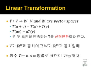  𝑇 ∶ 𝑉 → 𝑊 , 𝑉 𝑎𝑛𝑑 𝑊 𝑎𝑟𝑒 𝑣𝑒𝑐𝑡𝑜𝑟 𝑠𝑝𝑎𝑐𝑒𝑠.
 𝑇 𝑢 + 𝑣 = 𝑇 𝑢 + 𝑇 𝑣
 𝑇 𝑎𝑣 = 𝑎𝑇(𝑣)
 위 두 조건을 만족하는 T를 선형변환이라 한다.
 𝑉가 ℝ 𝑛
과 동치이고 𝑊가 ℝ 𝑚
과 동치일때
 함수 𝑇는 𝑛 × 𝑚행렬로 표현이 가능하다.
 