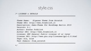 style.css
/* LICENSE & DETAILS!
==================================================!
!
! Theme Name: Eigenes Theme from Scratch!
! Theme URI: http://www.froehlich.it!
! Description: Demo-Theme für WordCamp Berlin 2015!
! Version: 0.1!
! Author: Stefan Fröhlich!
! Author URI: http://www.froehlich.it!
! License: GNU General Public License v2 or later!
! License URI: http://www.gnu.org/licenses/gpl-2.0.html!
! Tags: bla, blub!
! Text Domain: from_scratch!
==================================================!
*/!
 
