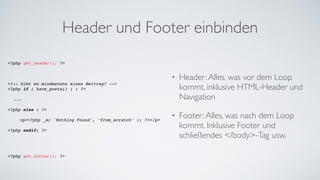Header und Footer einbinden
<?php get_header(); ?>!
!
!
!
<!-- Gibt es mindestens einen Beitrag? -->!
<?php if ( have_posts() ) : ?>!
!
! ...!
!
<?php else : ?>!
!
! ! <p><?php _e( 'Nothing Found', ’from_scratch' ); ?></p>!
!
<?php endif; ?>!
!
!
!
!
<?php get_footer(); ?>!
• Header:Alles, was vor dem Loop
kommt, inklusive HTML-Header und
Navigation	
• Footer:Alles, was nach dem Loop
kommt. Inklusive Footer und
schließendes </body>-Tag usw.
 