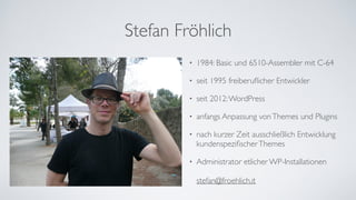 Stefan Fröhlich
• 1984: Basic und 6510-Assembler mit C-64	
• seit 1995 freiberuﬂicher Entwickler	
• seit 2012:WordPress	
• anfangs Anpassung vonThemes und Plugins	
• nach kurzer Zeit ausschließlich Entwicklung
kundenspeziﬁscherThemes	
• Administrator etlicher WP-Installationen 
 
stefan@froehlich.it
 