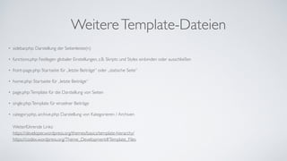WeitereTemplate-Dateien
• sidebar.php: Darstellung der Seitenleiste(n)	
• functions.php: Festlegen globaler Einstellungen, z.B. Skripts und Styles einbinden oder ausschließen	
• front-page.php: Startseite für „letzte Beiträge“ oder „statische Seite“	
• home.php: Startseite für „letzte Beiträge“	
• page.php:Template für die Darstellung von Seiten	
• single.php:Template für einzelner Beiträge	
• category.php, archive.php: Darstellung von Kategorieren / Archiven 
 
Weiterführende Links: 
https://developer.wordpress.org/themes/basics/template-hierarchy/ 
https://codex.wordpress.org/Theme_Development#Template_Files 
 