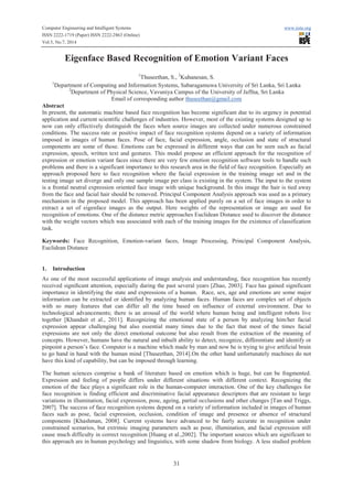 Computer Engineering and Intelligent Systems www.iiste.org
ISSN 2222-1719 (Paper) ISSN 2222-2863 (Online)
Vol.5, No.7, 2014
31
Eigenface Based Recognition of Emotion Variant Faces
1
Thuseethan, S., 2
Kuhanesan, S.
1
Department of Computing and Information Systems, Sabaragamuwa University of Sri Lanka, Sri Lanka
2
Department of Physical Science, Vavuniya Campus of the University of Jaffna, Sri Lanka
Email of corresponding author thuseethan@gmail.com
Abstract
In present, the automatic machine based face recognition has become significant due to its urgency in potential
application and current scientific challenges of industries. However, most of the existing systems designed up to
now can only effectively distinguish the faces when source images are collected under numerous constrained
conditions. The success rate or positive impact of face recognition systems depend on a variety of information
imposed in images of human faces. Pose of face, facial expression, angle, occlusion and state of structural
components are some of those. Emotions can be expressed in different ways that can be seen such as facial
expression, speech, written text and gestures. This model propose an efficient approach for the recognition of
expression or emotion variant faces since there are very few emotion recognition software tools to handle such
problems and there is a significant importance to this research area in the field of face recognition. Especially an
approach proposed here to face recognition where the facial expression in the training image set and in the
testing image set diverge and only one sample image per class is existing in the system. The input to the system
is a frontal neutral expression oriented face image with unique background. In this image the hair is tied away
from the face and facial hair should be removed. Principal Component Analysis approach was used as a primary
mechanism in the proposed model. This approach has been applied purely on a set of face images in order to
extract a set of eigenface images as the output. Here weights of the representation or image are used for
recognition of emotions. One of the distance metric approaches Euclidean Distance used to discover the distance
with the weight vectors which was associated with each of the training images for the existence of classification
task.
Keywords: Face Recognition, Emotion-variant faces, Image Processing, Principal Component Analysis,
Euclidean Distance
1. Introduction
As one of the most successful applications of image analysis and understanding, face recognition has recently
received signiﬁcant attention, especially during the past several years [Zhao, 2003]. Face has gained significant
importance in identifying the state and expressions of a human. Race, sex, age and emotions are some major
information can be extracted or identified by analyzing human faces. Human faces are complex set of objects
with so many features that can differ all the time based on influence of external environment. Due to
technological advancements; there is an arousal of the world where human being and intelligent robots live
together [Khandait et al., 2011]. Recognizing the emotional state of a person by analyzing him/her facial
expression appear challenging but also essential many times due to the fact that most of the times facial
expressions are not only the direct emotional outcome but also result from the extraction of the meaning of
concepts. However, humans have the natural and inbuilt ability to detect, recognize, differentiate and identify or
pinpoint a person’s face. Computer is a machine which made by man and now he is trying to give artificial brain
to go hand in hand with the human mind [Thuseethan, 2014].On the other hand unfortunately machines do not
have this kind of capability, but can be imposed through learning.
The human sciences comprise a bank of literature based on emotion which is huge, but can be fragmented.
Expression and feeling of people differs under different situations with different context. Recognizing the
emotion of the face plays a significant role in the human-computer interaction. One of the key challenges for
face recognition is finding efficient and discriminative facial appearance descriptors that are resistant to large
variations in illumination, facial expression, pose, ageing, partial occlusions and other changes [Tan and Triggs,
2007]. The success of face recognition systems depend on a variety of information included in images of human
faces such as pose, facial expression, occlusion, condition of image and presence or absence of structural
components [Khashman, 2008]. Current systems have advanced to be fairly accurate in recognition under
constrained scenarios, but extrinsic imaging parameters such as pose, illumination, and facial expression still
cause much difficulty in correct recognition [Huang et al.,2002]. The important sources which are significant to
this approach are in human psychology and linguistics, with some shadow from biology. A less studied problem
 