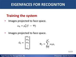 EIGENFACES FOR RECOGNITON
Training the system
• Images projected to face space.
𝜔 𝑘 = 𝜇 𝑘𝑇 (Γ − Ψ)

• Images projected to face space.
Ω𝑖 =

𝜔1
𝜔2
𝜔3
…
𝜔𝑘

𝑀′

Φ𝑓 =

𝜔𝑖 𝜇𝑖
𝑖=1

13/23

EigenFaces For Recognition, 91

Presenter: Semih Korkmaz

 