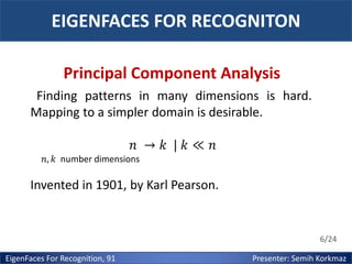 EIGENFACES FOR RECOGNITON
Principal Component Analysis
Finding patterns in many dimensions is hard.
Mapping to a simpler domain is desirable.
𝑛 → 𝑘 | 𝑘≪ 𝑛
𝑛, 𝑘 number dimensions

Invented in 1901, by Karl Pearson.

6/24

EigenFaces For Recognition, 91

Presenter: Semih Korkmaz

 