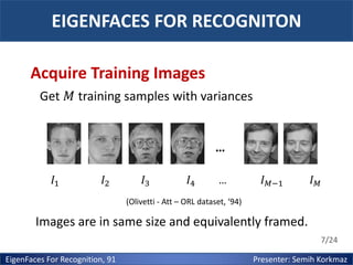 EIGENFACES FOR RECOGNITON
Acquire Training Images
Get 𝑀 training samples with variances

…
𝐼1

𝐼2

𝐼3

𝐼4

…

𝐼 𝑀−1

𝐼𝑀

(Olivetti - Att – ORL dataset, ‘94)

Images are in same size and equivalently framed.
7/24

EigenFaces For Recognition, 91

Presenter: Semih Korkmaz

 