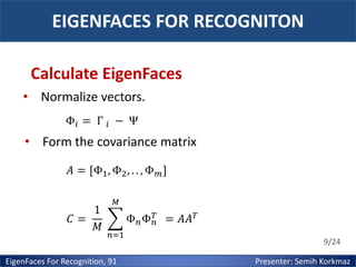 EIGENFACES FOR RECOGNITON
Calculate EigenFaces
• Normalize vectors.
Φ𝑖 = Γ 𝑖 − Ψ

• Form the covariance matrix
𝐴 = [Φ1 , Φ2 , . . , Φ 𝑚 ]
1
𝐶=
𝑀

𝑀
𝑇
Φ 𝑛 Φ 𝑛 = 𝐴𝐴 𝑇
𝑛=1

EigenFaces For Recognition, 91

9/24

Presenter: Semih Korkmaz

 