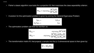 2/20/2024
20
• Fisher’s classic algorithm now looks for a projection W, that maximizes the class separability criterion:
• A solution for this optimization problem is given by solving the General Eigenvalue Problem:
• The optimization problem can then be rewritten as:
• The transformation matrix W, that projects a sample into the (c-1)-dimensional space is then given by:
 