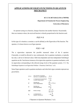 APPLICATIONS OF EIGEN FUNCTIONS IN QUANTUM
MECHANICS
B.V.C.M. BENARAGAMA (170070D)
Department of Chemical & Process Engineering
University of Moratuwa
An operator acting on a function, changes functions into another function. Occasionally
there are instances where, the received function is directly proportional to the function used.
𝐴(𝜓) ∝ 𝜓
In this type of a situation, a constant, 𝑎 can be defined, as the Eigenvalue of the function. The
operator, 𝐴 is hence known as an Eigen operator.
𝐴(𝜓) = 𝑎𝜓
The 𝑎 eigenvalues represents the possible measured values of the 𝐴 operator.
Classically, 𝑎 would be allowed to vary continuously, but in quantum mechanics, 𝑎 typically
has only a sub-set of allowed values. Both time-dependent and time-independent Schrödinger
equations are the `best-known instances of an eigenvalue equations in quantum mechanics, with
its eigenvalues corresponding to the allowed energy levels of the quantum system. (“3.3: The
Schrödinger Equation is an Eigenvalue Problem - Chemistry LibreTexts,” n.d.)
Some Eigen operators used in quantum mechanics and what their eigen constants represent are
given below.
(“Operators in Quantum Mechanics,” n.d.)
 