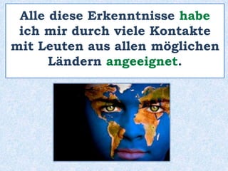 Alle diese Erkenntnisse habe
ich mir durch viele Kontakte
mit Leuten aus allen möglichen
Ländern angeeignet.
 