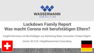 Lockdown Family Report
Was macht Corona mit berufstätigen Eltern?
Insight-Interviews mit Berufstätigen aus Marketing/Sales, Innovation, Product Mgmt.
Zürich, 30.3.20 / Ole@Wassermann.Consulting
 