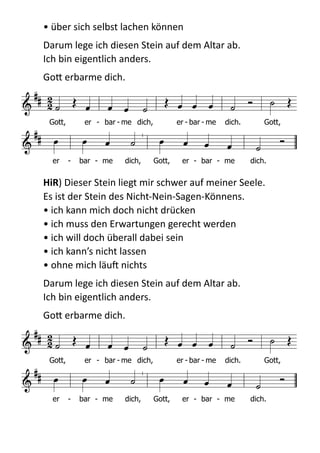 •  über  sich  selbst  lachen  können  
Darum  lege  ich  diesen  Stein  auf  dem  Altar  ab.   
Ich  bin  eigentlich  anders.    
GoB  erbarme  dich.  
  
HiR)  Dieser  Stein  liegt  mir  schwer  auf  meiner  Seele.   
Es  ist  der  Stein  des  Nicht-­‐Nein-­‐Sagen-­‐Könnens.   
•  ich  kann  mich  doch  nicht  drücken 
•  ich  muss  den  Erwartungen  gerecht  werden 
•  ich  will  doch  überall  dabei  sein 
•  ich  kann’s  nicht  lassen 
•  ohne  mich  läuX  nichts  
Darum  lege  ich  diesen  Stein  auf  dem  Altar  ab.   
Ich  bin  eigentlich  anders.    
GoB  erbarme  dich.  
  
!

 
             

          
Gott, er - bar - me dich, er - bar - me dich. Gott,
er - bar - me dich, Gott, er - bar - me dich.

 
             

          
Gott, er - bar - me dich, er - bar - me dich. Gott,
er - bar - me dich, Gott, er - bar - me dich.
 