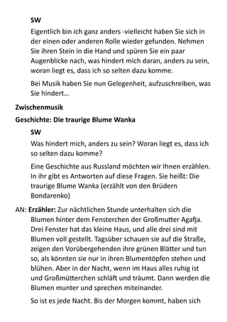 SW	
  
Eigentlich  bin  ich  ganz  anders  -­‐vielleicht  haben  Sie  sich  in  
der  einen  oder  anderen  Rolle  wieder  gefunden.  Nehmen  
Sie  ihren  Stein  in  die  Hand  und  spüren  Sie  ein  paar  
Augenblicke  nach,  was  hindert  mich  daran,  anders  zu  sein,  
woran  liegt  es,  dass  ich  so  selten  dazu  komme.  
Bei  Musik  haben  Sie  nun  Gelegenheit,  aufzuschreiben,  was  
Sie  hindert…  
Zwischenmusik	
  
Geschichte:	
  Die	
  traurige	
  Blume	
  Wanka	
  
SW	
  
Was  hindert  mich,  anders  zu  sein?  Woran  liegt  es,  dass  ich  
so  selten  dazu  komme?    
Eine  Geschichte  aus  Russland  möchten  wir  Ihnen  erzählen.  
In  ihr  gibt  es  Antworten  auf  diese  Fragen.  Sie  heißt:  Die  
traurige  Blume  Wanka  (erzählt  von  den  Brüdern  
Bondarenko)  
AN:  Erzähler:  Zur  nächtlichen  Stunde  unterhalten  sich  die  
Blumen  hinter  dem  Fensterchen  der  GroßmuBer  Agaga.  
Drei  Fenster  hat  das  kleine  Haus,  und  alle  drei  sind  mit  
Blumen  voll  gestellt.  Tagsüber  schauen  sie  auf  die  Straße,  
zeigen  den  Vorübergehenden  ihre  grünen  BläBer  und  tun  
so,  als  könnten  sie  nur  in  ihren  Blumentöpfen  stehen  und  
blühen.  Aber  in  der  Nacht,  wenn  im  Haus  alles  ruhig  ist  
und  GroßmüBerchen  schläX  und  träumt.  Dann  werden  die  
Blumen  munter  und  sprechen  miteinander.  
So  ist  es  jede  Nacht.  Bis  der  Morgen  kommt,  haben  sich  
 