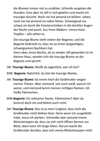 die  Blumen  immer  viel  zu  erzählen.  Schnelle  vergehen  die  
Stunden.  Eine  aber  ist  sMll  in  sich  gekehrt  und  macht  ein  
trauriges  Gesicht.  Noch  nie  hat  jemand  sie  blühen    sehen,  
noch  nie  hat  jemand  sie  reden  hören.  Schweigend  nur  
schaut  sie  durch  die  Fensterscheiben  in  die  dunklen  Augen  
der  Nacht  und  weint.  Aus  ihren  BläBern    rinnen  klare  
Tropfen  –  alle  sehen  es.  
Die  traurige  Blume  steht  neben  der  Begonie,  und  die  
Begonie  bedrückt  es,  dass  sie  so  einen  langweiligen,  
schweigsamen  Nachbarn  hat. 
Dann  aber,  eines  Nachts,  als  es  wieder  sMll  geworden  ist  im  
kleinen  Haus,  wendet  sich  die  traurige  Blume  an  die  
Begonie  und  spricht:  
JW:  Traurige	
  Blume:	
  Weißt  du  eigentlich,  wer  ich  bin?  
MW:  Begonie:  Natürlich,  du  bist  die  traurige  Wanka.  
JW:  Traurige	
  Blume:	
  So  nennt  mich  die  GroßmuBer  wegen  
meiner  Tränen.  Aber  niemand    von  euch  weiß,  warum  ich  
weine,  und  niemand  kennt  meinen  richMgen  Namen.  Ich  
heiße  Flämmchen.  
MW:Begonie:  Ein  seltsamer  Name.  Flämmchen?  Aber  du  
brennst  doch  nie  und  blühst  auch  nicht.  
JW:  Traurige	
  Blume:	
  Das  ist  ja  mein  Unglück,  dass  mich  die  
GroßmuBer  nicht  blühen  lässt.  Denn  wenn  ich  ausgeblüht  
habe,  muss  ich  sterben.  Schneidet  aber  jemand  meine  
Blütenknospen  ab,  dass  sie  sich  nicht  öﬀnen  können  zur  
Blüte,  dann  kann  ich  lange  leben.  Darum  wacht  die  
GroßmuBer  darüber,  dass  sich  meine  Blütenknospen  nicht  
 