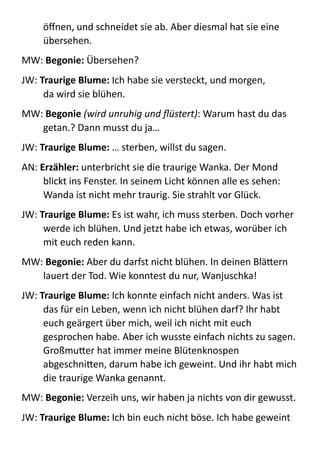 öﬀnen,  und  schneidet  sie  ab.  Aber  diesmal  hat  sie  eine  
übersehen.  
MW:  Begonie:  Übersehen?  
JW:  Traurige	
  Blume:  Ich  habe  sie  versteckt,  und  morgen,   
da  wird  sie  blühen.  
MW:  Begonie	
  (wird	
  unruhig	
  und	
  ﬂüstert):  Warum  hast  du  das  
getan.?  Dann  musst  du  ja…  
JW:  Traurige	
  Blume:	
  …  sterben,  willst  du  sagen.  
AN:  Erzähler:	
  unterbricht  sie  die  traurige  Wanka.  Der  Mond  
blickt  ins  Fenster.  In  seinem  Licht  können  alle  es  sehen:  
Wanda  ist  nicht  mehr  traurig.  Sie  strahlt  vor  Glück.  
JW:  Traurige	
  Blume:	
  Es  ist  wahr,  ich  muss  sterben.  Doch  vorher  
werde  ich  blühen.  Und  jetzt  habe  ich  etwas,  worüber  ich  
mit  euch  reden  kann.  
MW:  Begonie:	
  Aber  du  darfst  nicht  blühen.  In  deinen  BläBern  
lauert  der  Tod.  Wie  konntest  du  nur,  Wanjuschka!  
JW:  Traurige	
  Blume:	
  Ich  konnte  einfach  nicht  anders.  Was  ist  
das  für  ein  Leben,  wenn  ich  nicht  blühen  darf?  Ihr  habt  
euch  geärgert  über  mich,  weil  ich  nicht  mit  euch  
gesprochen  habe.  Aber  ich  wusste  einfach  nichts  zu  sagen.  
GroßmuBer  hat  immer  meine  Blütenknospen  
abgeschniBen,  darum  habe  ich  geweint.  Und  ihr  habt  mich  
die  traurige  Wanka  genannt.  
MW:  Begonie:  Verzeih  uns,  wir  haben  ja  nichts  von  dir  gewusst.  
JW:  Traurige	
  Blume:  Ich  bin  euch  nicht  böse.  Ich  habe  geweint  
 