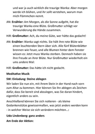 und  war  ja  auch  wirklich  die  traurige  Wanka:  Aber  morgen  
werde  ich  blühen,  und  ihr  sollt  verstehen,  warum  man  
mich  Flämmchen  nennt.  
AN:  Erzähler:  Am  Morgen,  als  die  Sonne  aufgeht,  hat  die  
traurige  Wanka  eine  Blüte.  GroßmuBer  schlägt  vor  
Verwunderung  die  Hände  zusammen.  
HiR:  Großmu4er:  Ach,  du  meine  Güte,  wer  häBe  das  gedacht!  
AN:  Erzähler:	
  Wanka  sagt  nichts.  Sie  hält  ihre  rote  Blüte  wie  
einen  leuchtenden  Stern  über  sich.  Alle  fünf  BlütenbläBer  
brennen  wie  Feuer,  und  alle  Blumen  hinter  dem  Fenster  
wissen  es:  Jetzt  muss  Wanka  sterben.  Dennoch  haben  sie  
ihre  Freude  an  ihrer  Blüte.  Nur  GroßmuBer  wiederholt  ein  
ums  andere  Mal:  
HiR:  Großmu4er:	
  Das  häBe  ich  nicht  gedacht.  
MeditaYve	
  Musik	
  
SW:	
  Einladung:	
  Steine	
  ablegen	
  
Wir  laden  Sie  nun  ein,  mit  ihrem  Stein  in  der  Hand  nach  vorn  
zum  Altar  zu  kommen.  Hier  können  Sie  ihn  ablegen  als  Zeichen  
dafür,  dass  Sie  bereit  sind  abzulegen,  was  Sie  daran  hindert,  
eigentlich  anders  zu  sein.    
Anschließend  können  Sie  sich  noMeren  -­‐  als  kleine  
Gedankenstütze  gewissermaßen,  was  jetzt  anders  werden  kann  
-­‐  in  welcher  Weise  sie  sich  verändern  möchten…:	
  
Udo	
  Lindenberg:	
  ganz	
  anders	
  
Am	
  Ende	
  der	
  AkYon:	
  	
  
 