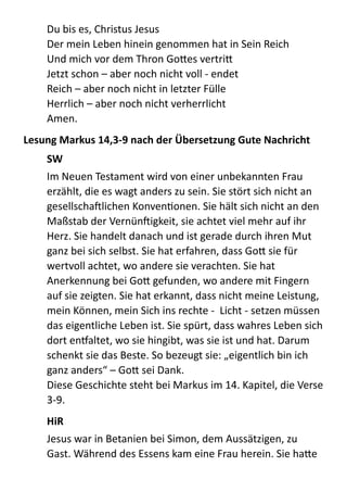 Du  bis  es,  Christus  Jesus 
Der  mein  Leben  hinein  genommen  hat  in  Sein  Reich 
Und  mich  vor  dem  Thron  GoBes  vertriB 
Jetzt  schon  –  aber  noch  nicht  voll  -­‐  endet 
Reich  –  aber  noch  nicht  in  letzter  Fülle 
Herrlich  –  aber  noch  nicht  verherrlicht 
Amen.  
Lesung	
  Markus	
  14,3-­‐9	
  nach	
  der	
  Übersetzung	
  Gute	
  Nachricht	
  
SW	
  
Im  Neuen  Testament  wird  von  einer  unbekannten  Frau  
erzählt,  die  es  wagt  anders  zu  sein.  Sie  stört  sich  nicht  an  
gesellschaXlichen  KonvenMonen.  Sie  hält  sich  nicht  an  den  
Maßstab  der  VernünXigkeit,  sie  achtet  viel  mehr  auf  ihr  
Herz.  Sie  handelt  danach  und  ist  gerade  durch  ihren  Mut  
ganz  bei  sich  selbst.  Sie  hat  erfahren,  dass  GoB  sie  für  
wertvoll  achtet,  wo  andere  sie  verachten.  Sie  hat  
Anerkennung  bei  GoB  gefunden,  wo  andere  mit  Fingern  
auf  sie  zeigten.  Sie  hat  erkannt,  dass  nicht  meine  Leistung,  
mein  Können,  mein  Sich  ins  rechte  -­‐    Licht  -­‐  setzen  müssen  
das  eigentliche  Leben  ist.  Sie  spürt,  dass  wahres  Leben  sich  
dort  enraltet,  wo  sie  hingibt,  was  sie  ist  und  hat.  Darum  
schenkt  sie  das  Beste.  So  bezeugt  sie:  „eigentlich  bin  ich  
ganz  anders“  –  GoB  sei  Dank. 
Diese  Geschichte  steht  bei  Markus  im  14.  Kapitel,  die  Verse  
3-­‐9.  
HiR	
  
Jesus  war  in  Betanien  bei  Simon,  dem  Aussätzigen,  zu  
Gast.  Während  des  Essens  kam  eine  Frau  herein.  Sie  haBe  
 