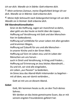 ich	
  vor	
  dich.	
  Wandle	
  sie	
  in	
  Stärke:	
  Go+	
  erbarme	
  dich.	
  
3.	
  Mein	
  verlornes	
  Zutraun,	
  meine	
  ATngstlichkeit	
  bringe	
  ich	
  vor	
  
dich.	
  Wandle	
  sie	
  in	
  Wärme:	
  Go+	
  erbarme	
  dich.	
  
4.	
  Meine	
  Vefe	
  Sehnsucht	
  nach	
  Geborgenheit	
  bringe	
  ich	
  vor	
  dich.	
  
Wandle	
  sie	
  in	
  Heimat:	
  Go+	
  erbarme	
  dich.	
  	
  
SW	
  AbendmahlsmeditaYon	
  
Grün  ist  die  Hoﬀnung,  sagen  wir  manchmal  so  dahin, 
aber  geht  uns  das  heute  so  leicht  über  die  Lippen, 
Hoﬀnung  auf  Versöhnung  mit  GoB  und  den  Menschen-­‐   
hier  im  GoBesdienst; 
Hoﬀnung  auf  Lichtblicke  für  unser  Leben  mit  allen  geraden  
und  krummen  Wegen, 
Hoﬀnung  auf  ZukunX  für  uns  und  alle  Menschen  -­‐ 
in  unserer  Kirche  und  in  der  Einen  Welt; 
Hoﬀnung  auf  Sinn  im  Leben  Jesu  und  im  Leben  der  
Menschen  um  uns  herum  -­‐ 
auch  in  Streit  und  Versöhnung,  in  Krieg  und  Frieden... 
Hoﬀnung  auf  Erinnerung  an  Jesu  letztes  Abendmahl... 
Du  und  ich,  wir  sind  alle  eingeladen, 
ein  Leben  „aus  Passion“  zu  bedenken, 
im  Sinne  Jesu  das  Abend-­‐Mahl  miteinander  zu  begehen  -­‐ 
mit  all  dem,  was  wir  damit  verbinden...  
GoB  sei  mit  uns  an  diesem  Abend.  
Gebet	
  	
  
GoB,  Wir  kommen  heute  zu  dir,  an  den  Tisch  deines  
Sohnes  . 
Wir  denken  an  das  letzte  gemeinsame  Essen,  das  er  mit  
seinem  engsten  Freundeskreis  gefeiert  hat: 
 