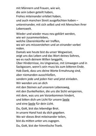 mit  Männern  und  Frauen,  wie  wir,   
die  sein  Leben  geteilt  haben,   
Frohes  miteinander  erlebet  haben,   
und  auch  manchen  Streit  ausgefochten  haben  –  
untereinander,  mit  sich  selbst  und  mit  Menschen  ihrer  
Lebenswelt.  
Wieder  und  wieder  muss  neu  geklärt  werden,   
wie  wir  zusammenleben,   
welche  ÜbereinkünXe  wir  treﬀen,   
wo  wir  uns  missverstehen  und  an  einander  vorbei  
reden. 
Damals  wie  heute  bist  du  unser  Wegweiser, 
zeigt  uns  das  Leben  und  das  Wort  deines  Sohnes,   
wo  es  nach  deinem  Willen  langgeht, 
Über  Hindernisse,  ins  Ungewisse,  mit  Umwegen  und  in  
Sackgassen,  wenn’s  sein  muss  bis  zum  biBeren  Ende.  
Hab  Dank,  dass  uns  deine  Worte  Ermahnung  sind,   
aber  niemanden  ausschließen, 
sondern  jede  und  jeden  hier  und  jetzt  einladen. 
Wir  wenden  uns  an  dich   
mit  den  Steinen  auf  unserem  Lebensweg,   
mit  den  Dunkelheiten,  die  uns  die  Sicht  versperren,   
mit  dem,  was  uns  am  Vorankommen  hindert, 
und  biBen  dich  um  Licht  für  unsere  Seele   
und  eine  Seele  für  dein  Licht.    
Du,  GoB,  bist  das  lebendige  Brot. 
In  unsere  Hand  hast  du  dich  gegeben.   
Wo  wir  dieses  Brot  miteinander  teilen,   
bist  du  miBen  unter  uns  zugegen.  
Du,  GoB,  bist  der  himmlische  Trank. 
 