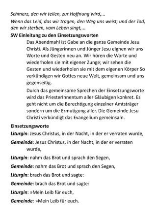 Schmerz,	
  den	
  wir	
  teilen,	
  zur	
  Hoﬀnung	
  wird,...	
  
Wenn	
  das	
  Leid,	
  das	
  wir	
  tragen,	
  den	
  Weg	
  uns	
  weist,	
  und	
  der	
  Tod,	
  
den	
  wir	
  sterben,	
  vom	
  Leben	
  singt,...  
SW	
  Einleitung	
  zu	
  den	
  Einsetzungsworten	
  
Das  Abendmahl  ist  Gabe  an  die  ganze  Gemeinde  Jesu  
ChrisM.  Als  Jüngerinnen  und  Jünger  Jesu  eignen  wir  uns  
Worte  und  Gesten  neu  an.  Wir  hören  die  Worte  und  
wiederholen  sie  mit  eigener  Zunge;  wir  sehen  die  
Gesten  und  wiederholen  sie  mit  dem  eigenen  Körper  So  
verkündigen  wir  GoBes  neue  Welt,  gemeinsam  und  uns  
gegenseiMg.  
Durch  das  gemeinsame  Sprechen  der  Einsetzungsworte  
wird  das  PriesterInnentum  aller  Gläubigen  konkret.  Es  
geht  nicht  um  die  BerechMgung  einzelner  Amtsträger  
sondern  um  die  ErmuMgung  aller.  Die  Gemeinde  Jesu  
ChrisM  verkündigt  das  Evangelium  gemeinsam.  
Einsetzungsworte	
  
Liturgin:  Jesus  Christus,  in  der  Nacht,  in  der  er  verraten  wurde,  
Gemeinde:  Jesus  Christus,  in  der  Nacht,  in  der  er  verraten  
wurde,  
Liturgin:  nahm  das  Brot  und  sprach  den  Segen,  
Gemeinde:  nahm  das  Brot  und  sprach  den  Segen,  
Liturgin:  brach  das  Brot  und  sagte:  
Gemeinde:  brach  das  Brot  und  sagte:  
Liturgin:  »Mein  Leib  für  euch,  
Gemeinde:  »Mein  Leib  für  euch.  
 