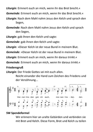 Liturgin:  Erinnert  euch  an  mich,  wenn  ihr  das  Brot  brecht.«  
Gemeinde:  Erinnert  euch  an  mich,  wenn  ihr  das  Brot  brecht.«  
Liturgin:  Nach  dem  Mahl  nahm  Jesus  den  Kelch  und  sprach  den  
Segen,  
Gemeinde:  Nach  dem  Mahl  nahm  Jesus  den  Kelch  und  sprach  
den  Segen,  
Liturgin:  gab  ihnen  den  Kelch  und  sagte:  
Gemeinde:  gab  ihnen  den  Kelch  und  sagte:  
Liturgin:  »Dieser  Kelch  ist  der  neue  Bund  in  meinem  Blut.  
Gemeinde:  »Dieser  Kelch  ist  der  neue  Bund  in  meinem  Blut.  
Liturgin:  Erinnert  euch  an  mich,  wenn  ihr  daraus  trinkt.«  
Gemeinde:  Erinnert  euch  an  mich,  wenn  ihr  daraus  trinkt.«  
Friedensgruß	
  
Liturgin:  Der  Friede  GoBes  sei  mit  euch  allen. 
Reicht  einander  die  Hand  zum  Zeichen  des  Friedens  und  
der  Versöhnung...  
	
  
SW	
  Spendeformel	
  
Wir  erinnern  hier  an  uralte  Gebärden  und  verbinden  sie  
mit  Brot  und  Kelch.  Diese  Form,  Brot  und  Kelch  zu  teilen  
 