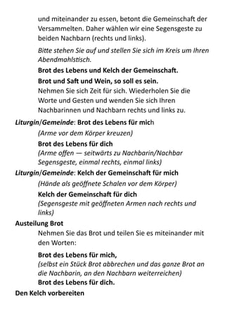 und  miteinander  zu  essen,  betont  die  GemeinschaX  der  
Versammelten.  Daher  wählen  wir  eine  Segensgeste  zu  
beiden  Nachbarn  (rechts  und  links).  
Bi+e	
  stehen	
  Sie	
  auf	
  und	
  stellen	
  Sie	
  sich	
  im	
  Kreis	
  um	
  Ihren	
  
AbendmahlsVsch.	
  
Brot	
  des	
  Lebens	
  und	
  Kelch	
  der	
  Gemeinschaa.	
  
Brot	
  und	
  Saa	
  und	
  Wein,	
  so	
  soll	
  es	
  sein.	
  
Nehmen  Sie  sich  Zeit  für  sich.  Wiederholen  Sie  die  
Worte  und  Gesten  und  wenden  Sie  sich  Ihren  
Nachbarinnen  und  Nachbarn  rechts  und  links  zu.  
Liturgin/Gemeinde:  Brot	
  des	
  Lebens	
  für	
  mich 
(Arme	
  vor	
  dem	
  Körper	
  kreuzen)	
  
Brot	
  des	
  Lebens	
  für	
  dich 
(Arme	
  oﬀen	
  —	
  seitwärts	
  zu	
  Nachbarin/Nachbar 
Segensgeste,	
  einmal	
  rechts,	
  einmal	
  links)	
  
Liturgin/Gemeinde:  Kelch	
  der	
  Gemeinschaa	
  für	
  mich 
(Hände	
  als	
  geöﬀnete	
  Schalen	
  vor	
  dem	
  Körper)	
  
Kelch	
  der	
  Gemeinschaa	
  für	
  dich 
(Segensgeste	
  mit	
  geöﬀneten	
  Armen	
  nach	
  rechts	
  und	
  
links)	
  
Austeilung	
  Brot	
  
Nehmen  Sie  das  Brot  und  teilen  Sie  es  miteinander  mit  
den  Worten:  
Brot	
  des	
  Lebens	
  für	
  mich,	
   
(selbst	
  ein	
  Stück	
  Brot	
  abbrechen	
  und	
  das	
  ganze	
  Brot	
  an	
  
die	
  Nachbarin,	
  an	
  den	
  Nachbarn	
  weiterreichen)	
   
Brot	
  des	
  Lebens	
  für	
  dich.	
  
Den	
  Kelch	
  vorbereiten	
  
 