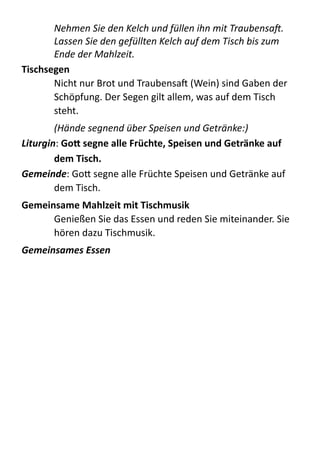 Nehmen	
  Sie	
  den	
  Kelch	
  und	
  füllen	
  ihn	
  mit	
  TraubensaJ.	
  
Lassen	
  Sie	
  den	
  gefüllten	
  Kelch	
  auf	
  dem	
  Tisch	
  bis	
  zum	
  
Ende	
  der	
  Mahlzeit.	
  
Tischsegen	
  
Nicht  nur  Brot  und  TraubensaX  (Wein)  sind  Gaben  der  
Schöpfung.  Der  Segen  gilt  allem,  was  auf  dem  Tisch  
steht.  
(Hände	
  segnend	
  über	
  Speisen	
  und	
  Getränke:)	
  
Liturgin:  Go4	
  segne	
  alle	
  Früchte,	
  Speisen	
  und	
  Getränke	
  auf	
  
dem	
  Tisch.	
  
Gemeinde:  GoB  segne  alle  Früchte  Speisen  und  Getränke  auf  
dem  Tisch.  
Gemeinsame	
  Mahlzeit	
  mit	
  Tischmusik	
  
Genießen  Sie  das  Essen  und  reden  Sie  miteinander.  Sie  
hören  dazu  Tischmusik.  
Gemeinsames	
  Essen	
  
 