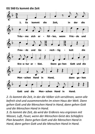 EG	
  560	
  Es	
  kommt	
  die	
  Zeit  
  
2.	
  Es	
  kommt	
  die	
  Zeit,	
  in	
  der	
  die	
  Völker	
  sich	
  versöhnen,	
  wenn	
  alle	
  
befreit	
  sind	
  und	
  zusammenstehn	
  im	
  einen	
  Haus	
  der	
  Welt.	
  Dann	
  
gehen	
  Go+	
  und	
  die	
  Menschen	
  Hand	
  in	
  Hand,	
  dann	
  gehen	
  Go+	
  
und	
  die	
  Menschen	
  Hand	
  in	
  Hand. 
3.	
  Es	
  kommt	
  die	
  Zeit,	
  da	
  wird	
  der	
  Erdkreis	
  neu	
  ergrünen	
  mit	
  
Wasser,	
  LuJ,	
  Feuer,	
  wenn	
  der	
  Menschen	
  Geist	
  des	
  Schöpfers	
  
Plan	
  bewahrt.	
  Dann	
  gehen	
  Go+	
  und	
  die	
  Menschen	
  Hand	
  in	
  
Hand,	
  dann	
  gehen	
  Go+	
  und	
  die	
  Menschen	
  Hand	
  in	
  Hand. 
F (B

C) F
g C (d) B

F G C
d (B

F) C d (a d) g
C4 3
F (A) d (a d)
g C F
  

       
        
  
         
  
      
     
   

   
  
           
1. Es kommt die Zeit, in der die
Träu - me sich er - fül - len, wenn Frie - de und
Freu - de und Ge - rech - tig - keit die
Kre-a-tur er - löst. Dann ge-hen Gott und die
Men - schen Hand in Hand, dann ge - hen
Gott und die Men - schen Hand in Hand.
HN560
HN 560 Es kommt die Zeit
Melodie
1. Es kommt die Zeit, in der die Träume sich erfüllen,
wenn Friede und Freude und Gerechtigkeit
die Kreatur erlöst.
Dann gehen Gott und die Menschen Hand in Hand,
dann gehen Gott und die Menschen Hand in Hand.
2. Es kommt die Zeit, in der die Völker sich versöhnen,
wenn alle befreit sind und zusammenstehn
im einen Haus der Welt.
Dann gehen Gott und die Menschen Hand in Hand,
 