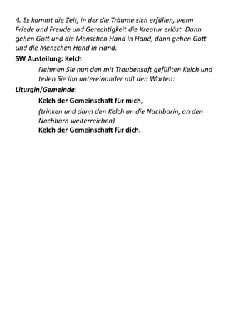 4.	
  Es	
  kommt	
  die	
  Zeit,	
  in	
  der	
  die	
  Träume	
  sich	
  erfüllen,	
  wenn	
  
Friede	
  und	
  Freude	
  und	
  GerechVgkeit	
  die	
  Kreatur	
  erlöst.	
  Dann	
  
gehen	
  Go+	
  und	
  die	
  Menschen	
  Hand	
  in	
  Hand,	
  dann	
  gehen	
  Go+	
  
und	
  die	
  Menschen	
  Hand	
  in	
  Hand.	
  
SW	
  Austeilung:	
  Kelch	
  
Nehmen	
  Sie	
  nun	
  den	
  mit	
  TraubensaJ	
  gefüllten	
  Kelch	
  und	
  
teilen	
  Sie	
  ihn	
  untereinander	
  mit	
  den	
  Worten:	
  
Liturgin/Gemeinde:   
Kelch	
  der	
  Gemeinschaa	
  für	
  mich,   
(trinken	
  und	
  dann	
  den	
  Kelch	
  an	
  die	
  Nachbarin,	
  an	
  den	
  
Nachbarn	
  weiterreichen) 
Kelch	
  der	
  Gemeinschaa	
  für	
  dich.  
 