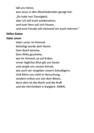 laß  uns  hören,   
was  Jesus  in  den  Abschiedsreden  gesagt  hat:  
„Ihr  habt  nun  Traurigkeit; 
aber  ich  will  euch  wiedersehen, 
und  euer  Herz  soll  sich  freuen, 
und  eure  Freude  soll  niemand  von  euch  nehmen.“  
SYlles	
  Gebet	
  
Vater	
  unser	
  	
  
Vater  unser  im  Himmel.   
Geheiligt  werde  dein  Name. 
Dein  Reich  komme. 
Dein  Wille  geschehe,   
wie  im  Himmel,  so  auf  Erden. 
Unser  tägliches  Brot  gib  uns  heute 
und  vergib  uns  unsere  Schuld, 
wie  auch  wir  vergeben  unsern  Schuldigern. 
Und  führe  uns  nicht  in  Versuchung, 
sondern  erlöse  uns  von  dem  Bösen,   
denn  dein  ist  das  Reich  und  die  KraX 
und  die  Herrlichkeit  in  Ewigkeit.  AMEN.  
 