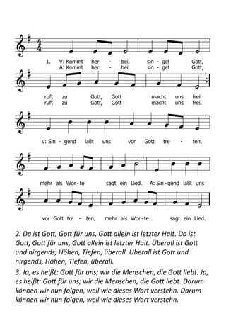  
2.	
  Da	
  ist	
  Go+,	
  Go+	
  für	
  uns,	
  Go+	
  allein	
  ist	
  letzter	
  Halt.	
  Da	
  ist	
  
Go+,	
  Go+	
  für	
  uns,	
  Go+	
  allein	
  ist	
  letzter	
  Halt.	
  Überall	
  ist	
  Go+	
  
und	
  nirgends,	
  Höhen,	
  Tiefen,	
  überall.	
  Überall	
  ist	
  Go+	
  und	
  
nirgends,	
  Höhen,	
  Tiefen,	
  überall.	
  
3.	
  Ja,	
  es	
  heißt:	
  Go+	
  für	
  uns;	
  wir	
  die	
  Menschen,	
  die	
  Go+	
  liebt.	
  Ja,	
  
es	
  heißt:	
  Go+	
  für	
  uns;	
  wir	
  die	
  Menschen,	
  die	
  Go+	
  liebt.	
  Darum	
  
können	
  wir	
  nun	
  folgen,	
  weil	
  wie	
  dieses	
  Wort	
  verstehn.	
  Darum	
  
können	
  wir	
  nun	
  folgen,	
  weil	
  wie	
  dieses	
  Wort	
  verstehn.	
  




       


        



       


       

  


            
1. V: Kommt her - bei, sin - get Gott,
ruft zu Gott, Gott macht uns frei.
A: Kommt her - bei, sin - get Gott,
ruft zu Gott, Gott macht uns frei.
V: Sin - gend laßt uns vor Gott tre - ten,
mehr als Wor - te sagt ein Lied. A: Sin - gend laßt uns
vor Gott tre - ten, mehr als Wor -te sagt ein Lied.
2. Er ist Gott, Gott für uns, / er allein ist letzter Halt. / Er ist Gott, Gott für uns, /
er allein ist letzter Halt. / Überall ist er und nirgends, / Höhen, Tiefen, sie sind
sein. / Überall ist er und nirgends, / Höhen, Tiefen, sie sind sein.
3. Ja, er heißt: Gott für uns; / wir die Menschen, die er liebt. / Ja, er heißt: Gott
für uns; / wir die Menschen, die er liebt. / Darum können wir ihm folgen, / können
wir sein Wort verstehn. / Darum können wir ihm folgen, / können wir sein Wort
verstehn.
4. Wir sind taub, wir sind stumm, / wollen eigne Wege gehn. / Wir sind taub, wir
sind stumm, / wollen eigne Wege gehn. / Wir erfinden neue Götter / und vertrau-
 