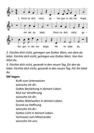  
2.	
  Fürchte	
  dich	
  nicht,	
  getragen	
  von	
  Go+es	
  Wort,	
  von	
  dem	
  du	
  
lebst.	
  Fürchte	
  dich	
  nicht,	
  getragen	
  von	
  Go+es	
  Wort.	
  Von	
  ihm	
  
lebst	
  du.	
  
3.	
  Fürchte	
  dich	
  nicht,	
  gesandt	
  in	
  den	
  neuen	
  Tag,	
  für	
  den	
  du	
  
lebst.	
  Fürchte	
  dich	
  nicht,	
  gesandt	
  in	
  den	
  neuen	
  Tag.	
  Für	
  ihn	
  lebst	
  
du.	
  
SW	
  Segen:   
KraX  zum  Unterweisen 
wünsche  ich  dir: 
GoBes  Bestärkung  in  deinem  Leben. 
Mut  zur  Versöhnung 
wünsche  ich  dir: 
GoBes  Wohlwollen  in  deinem  Leben. 
Grund  zur  Hoﬀnung 
wünsche  ich  dir: 
GoBes  Licht  in  deinem  Leben. 
Vertrauen  zum  Miteinander 
wünsche  ich  uns: 
       
   


             
        
    
1. Fürch-te dich nicht, ge - fan-gen in dei-ner Angst,
mit der du lebst. Fürch - te dich nicht, ge -
fan - gen in dei - ner Angst. Mit ihr lebst du.
2. Fürchte dich nicht, / getragen von seinem Wort, / von dem du lebst. / Fürchte
dich nicht, / getragen von seinem Wort. / Von ihm lebst du.
3. Fürchte dich nicht, / gesandt in den neuen Tag, / für den du lebst. / Fürchte
dich nicht, / gesandt in den neuen Tag. / Für ihn lebst du.
 