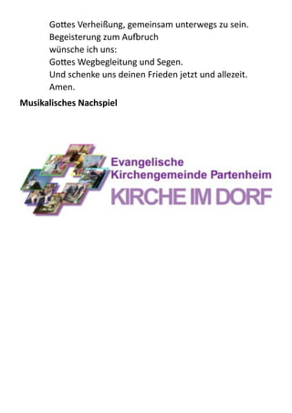 GoBes  Verheißung,  gemeinsam  unterwegs  zu  sein. 
Begeisterung  zum  Aupruch 
wünsche  ich  uns: 
GoBes  Wegbegleitung  und  Segen.   
Und  schenke  uns  deinen  Frieden  jetzt  und  allezeit.  
Amen.  
Musikalisches	
  Nachspiel	
  
!
!
  
 