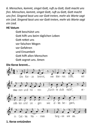6.	
  Menschen,	
  kommt,	
  singet	
  Go+,	
  ruJ	
  zu	
  Go+,	
  Go+	
  macht	
  uns	
  
frei.	
  Menschen,	
  kommt,	
  singet	
  Go+,	
  ruJ	
  zu	
  Go+,	
  Go+	
  macht	
  
uns	
  frei.	
  Singend	
  lasst	
  uns	
  vor	
  Go+	
  treten,	
  mehr	
  als	
  Worte	
  sagt	
  
ein	
  Lied.	
  Singend	
  lasst	
  uns	
  vor	
  Go+	
  treten,	
  mehr	
  als	
  Worte	
  sagt	
  
ein	
  Lied.	
  
HE	
  Votum	
  
GoB  beschützt  uns 
GoB  hilX  uns  beim  täglichen  Leben 
GoB  reBet  uns   
vor  falschen  Wegen 
vor  Gefahren 
und  Einsamkeit 
GoB  hilX  allen  Menschen   
GoB  segnet  uns.  Amen  
Die	
  Kerze	
  brennt...	
  
	
  
1.	
  Kerze	
  entzünden	
  
 