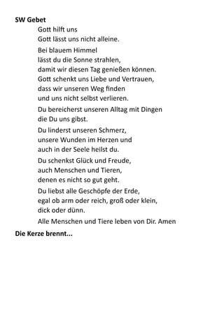 SW	
  Gebet	
  
GoB  hilX  uns 
GoB  lässt  uns  nicht  alleine.  
Bei  blauem  Himmel 
lässt  du  die  Sonne  strahlen, 
damit  wir  diesen  Tag  genießen  können. 
GoB  schenkt  uns  Liebe  und  Vertrauen, 
dass  wir  unseren  Weg  ﬁnden 
und  uns  nicht  selbst  verlieren.  
Du  bereicherst  unseren  Alltag  mit  Dingen   
die  Du  uns  gibst.  
Du  linderst  unseren  Schmerz, 
unsere  Wunden  im  Herzen  und 
auch  in  der  Seele  heilst  du.  
Du  schenkst  Glück  und  Freude, 
auch  Menschen  und  Tieren, 
denen  es  nicht  so  gut  geht.  
Du  liebst  alle  Geschöpfe  der  Erde, 
egal  ob  arm  oder  reich,  groß  oder  klein, 
dick  oder  dünn.  
Alle  Menschen  und  Tiere  leben  von  Dir.  Amen  
Die	
  Kerze	
  brennt...	
  
 