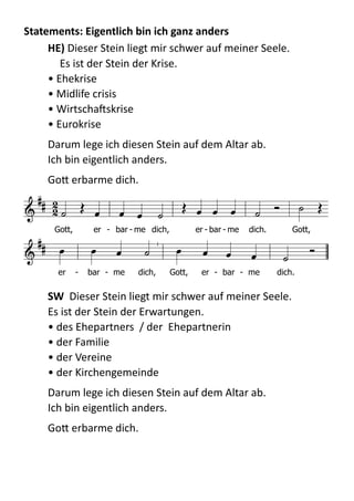 Statements:	
  Eigentlich	
  bin	
  ich	
  ganz	
  anders	
  
HE)  Dieser  Stein  liegt  mir  schwer  auf  meiner  Seele.   
   Es  ist  der  Stein  der  Krise.   
•  Ehekrise         
•  Midlife  crisis 
•  WirtschaXskrise 
•  Eurokrise  
Darum  lege  ich  diesen  Stein  auf  dem  Altar  ab.   
Ich  bin  eigentlich  anders.    
GoB  erbarme  dich.  
  
SW    Dieser  Stein  liegt  mir  schwer  auf  meiner  Seele.   
Es  ist  der  Stein  der  Erwartungen. 
•  des  Ehepartners    /  der    Ehepartnerin 
•  der  Familie 
•  der  Vereine 
•  der  Kirchengemeinde  
Darum  lege  ich  diesen  Stein  auf  dem  Altar  ab.   
Ich  bin  eigentlich  anders.    
GoB  erbarme  dich.  

 
             

          
Gott, er - bar - me dich, er - bar - me dich. Gott,
er - bar - me dich, Gott, er - bar - me dich.
 