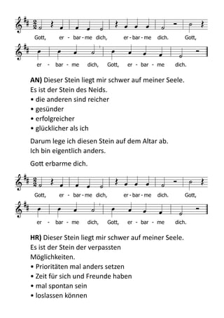  
AN)  Dieser  Stein  liegt  mir  schwer  auf  meiner  Seele.   
Es  ist  der  Stein  des  Neids. 
•  die  anderen  sind  reicher 
•  gesünder 
•  erfolgreicher 
•  glücklicher  als  ich  
Darum  lege  ich  diesen  Stein  auf  dem  Altar  ab.   
Ich  bin  eigentlich  anders.    
GoB  erbarme  dich.  
  
HR)  Dieser  Stein  liegt  mir  schwer  auf  meiner  Seele.   
Es  ist  der  Stein  der  verpassten   
Möglichkeiten.   
•  Prioritäten  mal  anders  setzen 
•  Zeit  für  sich  und  Freunde  haben 
•  mal  spontan  sein 
•  loslassen  können 

 
             

          
Gott, er - bar - me dich, er - bar - me dich. Gott,
er - bar - me dich, Gott, er - bar - me dich.

 
             

          
Gott, er - bar - me dich, er - bar - me dich. Gott,
er - bar - me dich, Gott, er - bar - me dich.
 