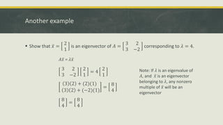 Another example
 Show that ҧ
𝑥 =
2
1
is an eigenvector of 𝐴 =
3 2
3 −2
corresponding to 𝜆 = 4.
𝐴 ҧ
𝑥 = 𝜆 ҧ
𝑥
3 2
3 −2
2
1
= 4
2
1
3 2 + (2)(1)
3 2 + (−2)(1)
=
8
4
8
4
=
8
4
Note: If 𝜆 is an eigenvalue of
𝐴, and ҧ
𝑥 is an eigenvector
belonging to 𝜆, any nonzero
multiple of ҧ
𝑥 will be an
eigenvector
 