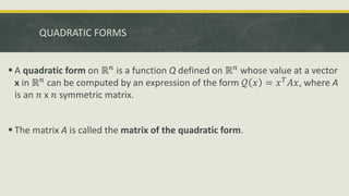 QUADRATIC FORMS
 A quadratic form on ℝ𝑛 is a function Q defined on ℝ𝑛 whose value at a vector
x in ℝ𝑛
can be computed by an expression of the form 𝒬 𝑥 = 𝑥𝑇
𝐴𝑥, where A
is an 𝑛 x 𝑛 symmetric matrix.
 The matrix A is called the matrix of the quadratic form.
 