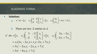 QUADRATIC FORMS
 Solution:
a. .
b. There are two -2 entries in A.
   
1 1 2 2
1 2 1 2 1 2
2 2
4
4 0
x x 4 3
3
0 3
T
x x
A x x x x x x
x x
   
 
   
   
 
     
   
1 1 2
1 2 1 2
2 1 2
1 1 2 2 1 2
2 2
1 1 2 2 1 2
2 2
1 1 2 2
3 2
3 2
x x
2 7
2 7
(3 2 ) ( 2 7 )
3 2 2 7
3 4 7
T
x x x
A x x x x
x x x
x x x x x x
x x x x x x
x x x x

    
 
 
   
   

     
    
   
  
 