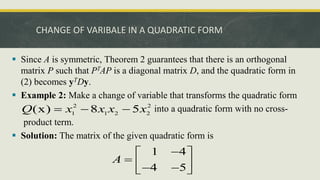 CHANGE OF VARIBALE IN A QUADRATIC FORM
 Since A is symmetric, Theorem 2 guarantees that there is an orthogonal
matrix P such that PTAP is a diagonal matrix D, and the quadratic form in
(2) becomes yTDy.
 Example 2: Make a change of variable that transforms the quadratic form
into a quadratic form with no cross-
product term.
 Solution: The matrix of the given quadratic form is
2 2
1 1 2 2
(x) 8 5
Q x x x x
  
1 4
4 5
A

 
  
 
 
 