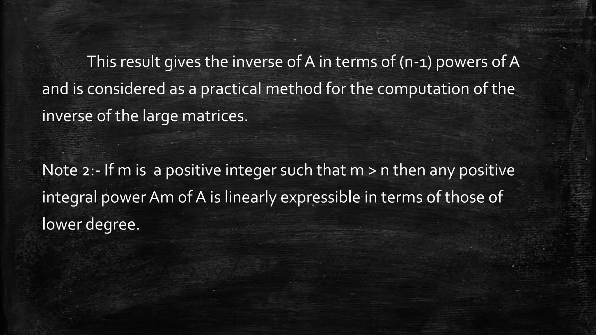 This result gives the inverse of A in terms of (n-1) powers of A
and is considered as a practical method for the computation of the
inverse of the large matrices.
Note 2:- If m is a positive integer such that m > n then any positive
integral power Am of A is linearly expressible in terms of those of
lower degree.
 