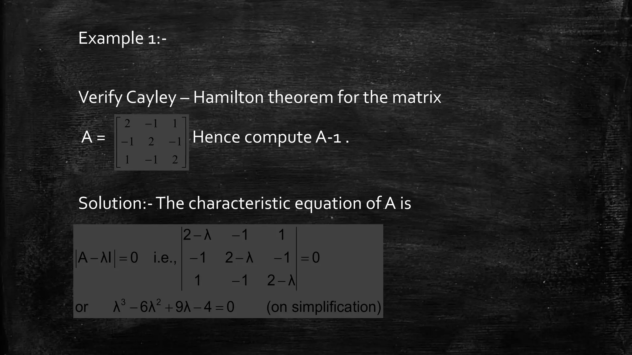 Example 1:-
Verify Cayley – Hamilton theorem for the matrix
A = . Hence compute A-1 .
Solution:-The characteristic equation of A is













211
121
112
tion)simplifica(on049λ6λλor
0
λ211
1λ21
11λ2
i.e.,0λIA
23






 
