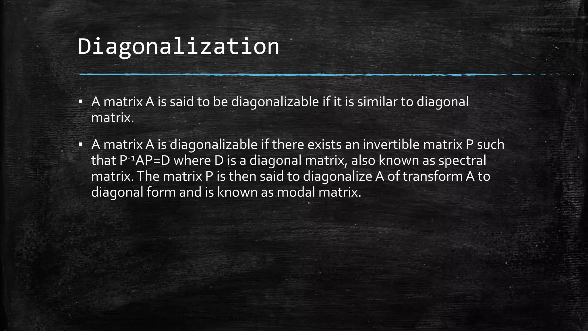 Diagonalization
▪ A matrix A is said to be diagonalizable if it is similar to diagonal
matrix.
▪ A matrix A is diagonalizable if there exists an invertible matrix P such
that P-1AP=D where D is a diagonal matrix, also known as spectral
matrix.The matrix P is then said to diagonalize A of transform A to
diagonal form and is known as modal matrix.
 